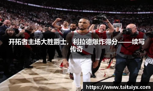 开拓者主场大胜爵士，利拉德爆炸得分——续写传奇