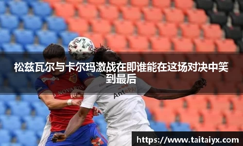 xingkong.com松兹瓦尔与卡尔玛激战在即谁能在这场对决中笑到最后