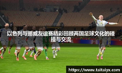 xingkong.com以色列与挪威友谊赛精彩回顾两国足球文化的碰撞与交流